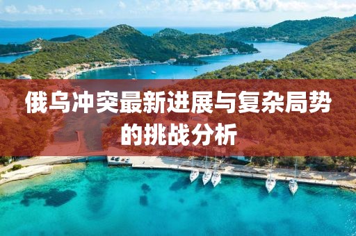 俄乌冲突最新进展与复杂局势的挑战分析