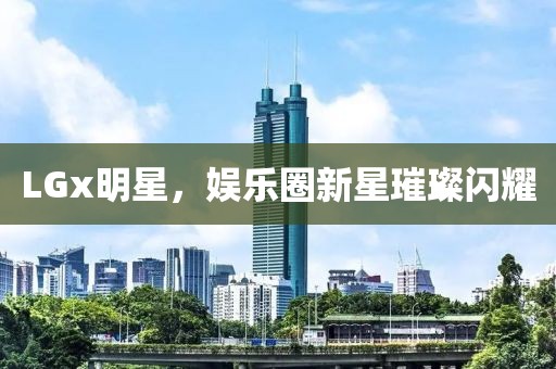 LGx明星，娱乐圈新星璀璨闪耀