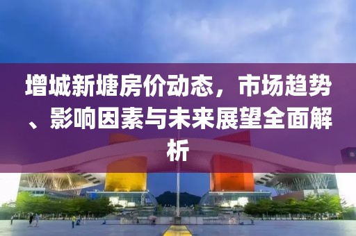 增城新塘房价动态，市场趋势、影响因素与未来展望全面解析
