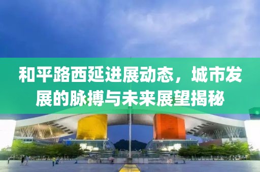 和平路西延进展动态，城市发展的脉搏与未来展望揭秘