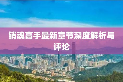 销魂高手最新章节深度解析与评论