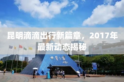 昆明滴滴出行新篇章，2017年最新动态揭秘