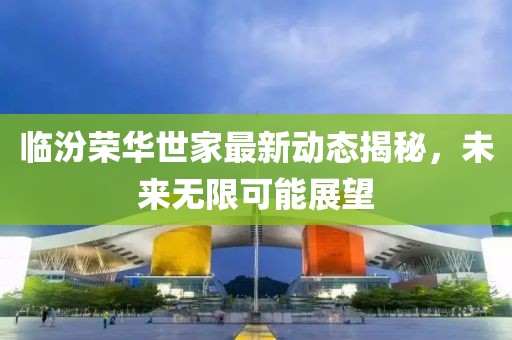 临汾荣华世家最新动态揭秘，未来无限可能展望