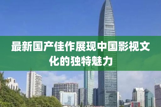 最新国产佳作展现中国影视文化的独特魅力