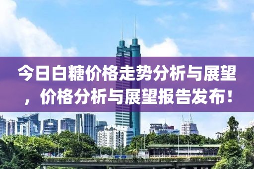 今日白糖价格走势分析与展望，价格分析与展望报告发布！
