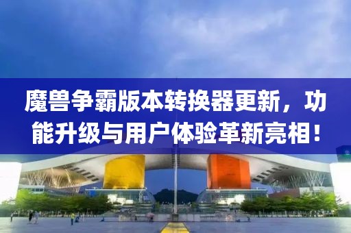 魔兽争霸版本转换器更新，功能升级与用户体验革新亮相！