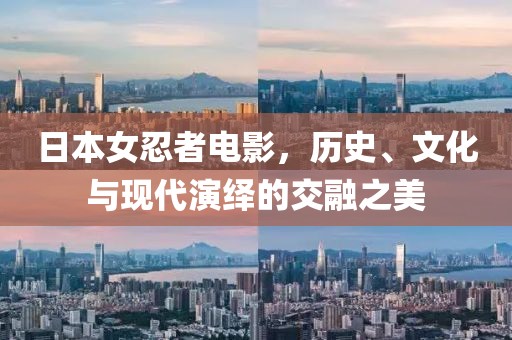 日本女忍者电影，历史、文化与现代演绎的交融之美