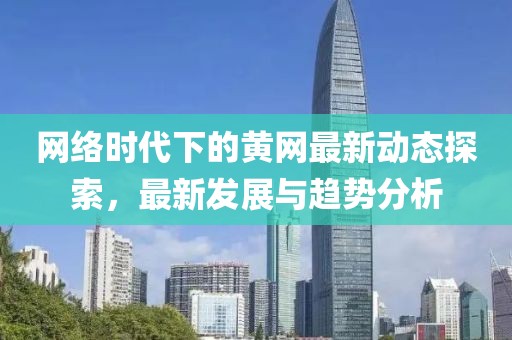 网络时代下的黄网最新动态探索，最新发展与趋势分析