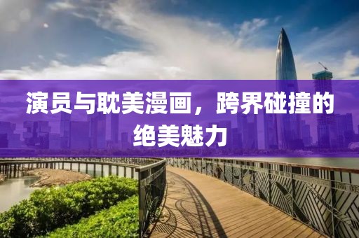 演员与耽美漫画，跨界碰撞的绝美魅力
