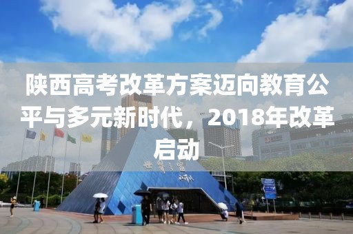 陕西高考改革方案迈向教育公平与多元新时代，2018年改革启动