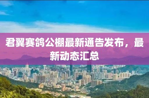 君翼赛鸽公棚最新通告发布，最新动态汇总