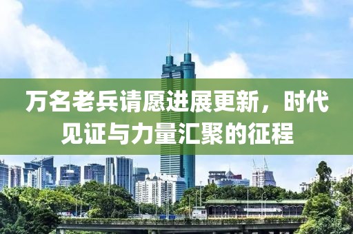 万名老兵请愿进展更新，时代见证与力量汇聚的征程