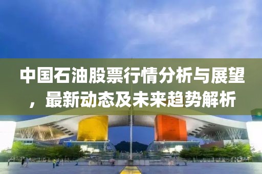 中国石油股票行情分析与展望，最新动态及未来趋势解析
