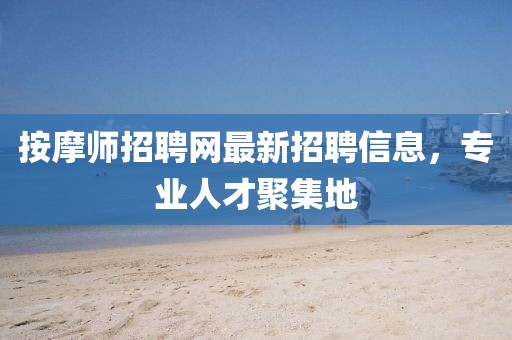 按摩师招聘网最新招聘信息，专业人才聚集地
