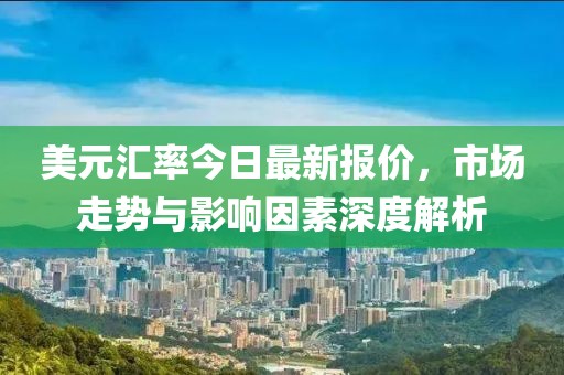 美元汇率今日最新报价，市场走势与影响因素深度解析