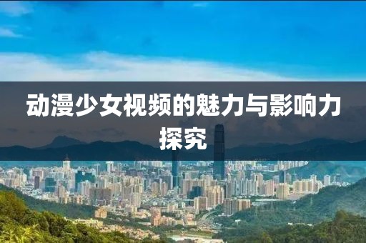 动漫少女视频的魅力与影响力探究