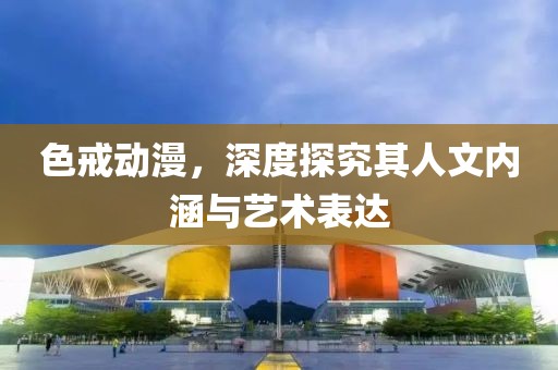 色戒动漫，深度探究其人文内涵与艺术表达