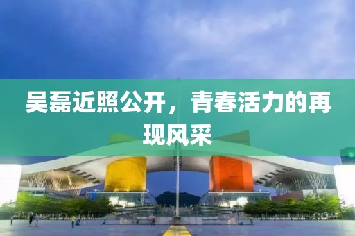 吴磊近照公开，青春活力的再现风采