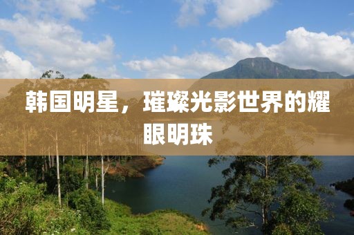 韩国明星，璀璨光影世界的耀眼明珠