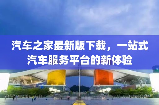 汽车之家最新版下载，一站式汽车服务平台的新体验