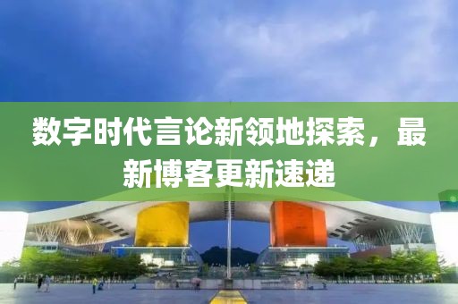 数字时代言论新领地探索，最新博客更新速递