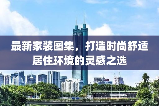 最新家装图集，打造时尚舒适居住环境的灵感之选