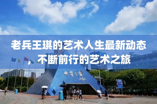 老兵王琪的艺术人生最新动态，不断前行的艺术之旅