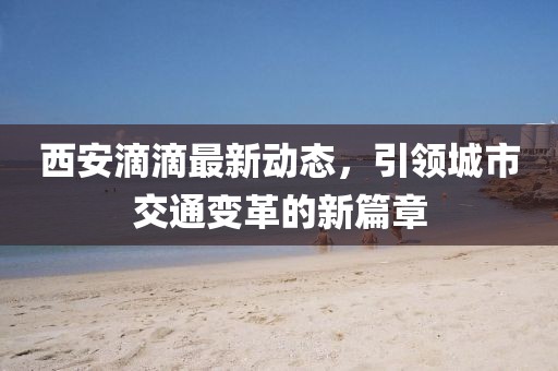 西安滴滴最新动态，引领城市交通变革的新篇章