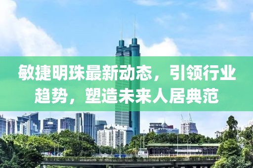 敏捷明珠最新动态，引领行业趋势，塑造未来人居典范