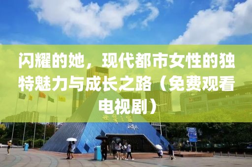 闪耀的她，现代都市女性的独特魅力与成长之路（免费观看电视剧）