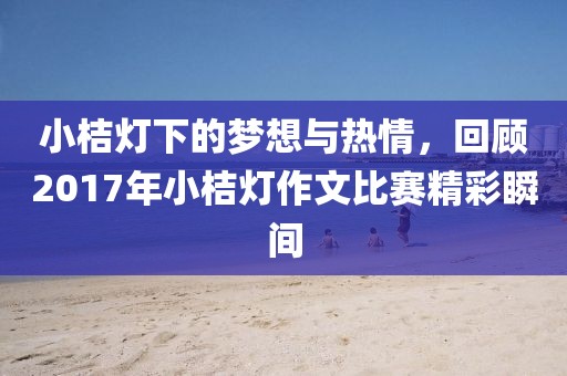 小桔灯下的梦想与热情，回顾2017年小桔灯作文比赛精彩瞬间
