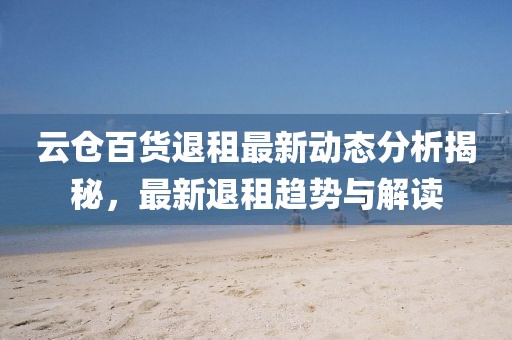 云仓百货退租最新动态分析揭秘，最新退租趋势与解读