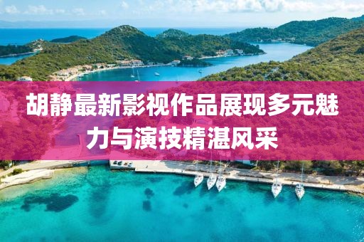 胡静最新影视作品展现多元魅力与演技精湛风采