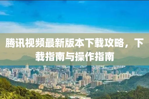 腾讯视频最新版本下载攻略，下载指南与操作指南