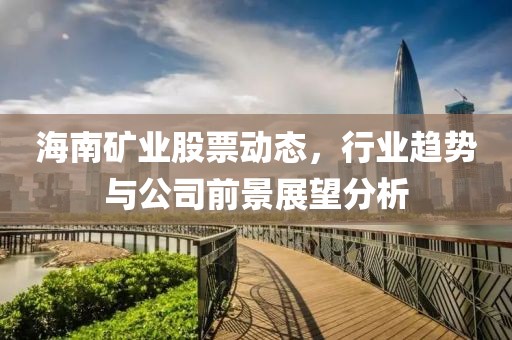 海南矿业股票动态，行业趋势与公司前景展望分析
