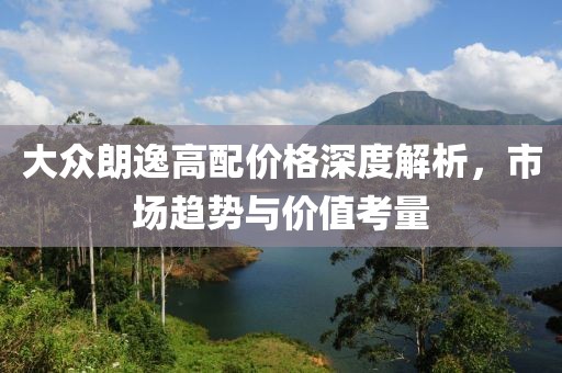 大众朗逸高配价格深度解析，市场趋势与价值考量