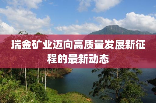 瑞金矿业迈向高质量发展新征程的最新动态