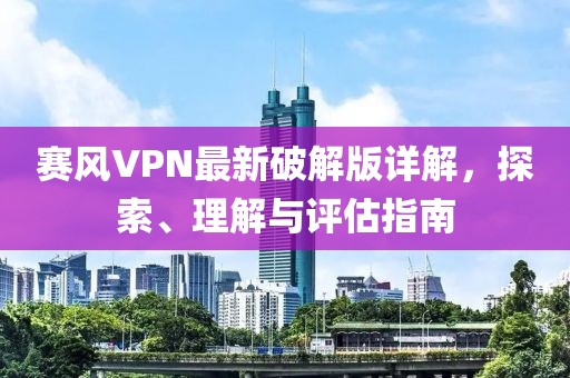 赛风VPN最新破解版详解，探索、理解与评估指南