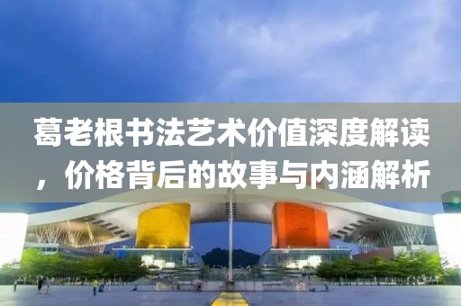 葛老根书法艺术价值深度解读，价格背后的故事与内涵解析