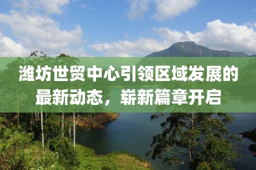 潍坊世贸中心引领区域发展的最新动态，崭新篇章开启