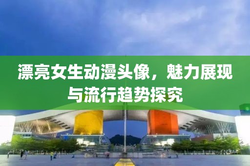 漂亮女生动漫头像，魅力展现与流行趋势探究