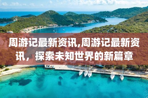 周游记最新资讯,周游记最新资讯，探索未知世界的新篇章