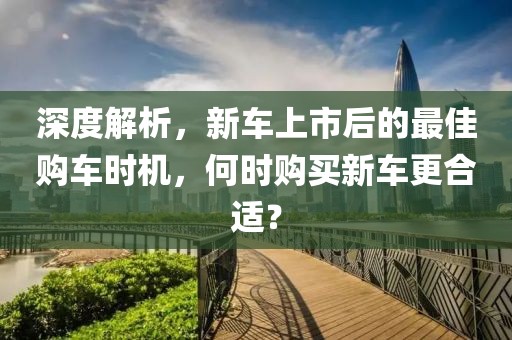 深度解析，新车上市后的最佳购车时机，何时购买新车更合适？