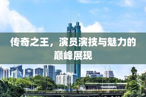 传奇之王，演员演技与魅力的巅峰展现