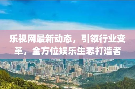 乐视网最新动态，引领行业变革，全方位娱乐生态打造者