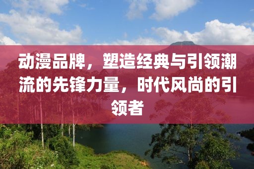 动漫品牌，塑造经典与引领潮流的先锋力量，时代风尚的引领者
