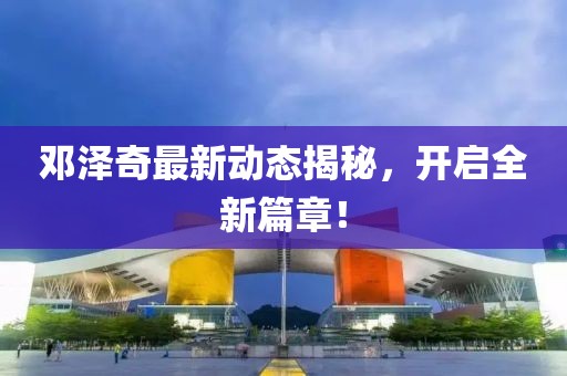 邓泽奇最新动态揭秘，开启全新篇章！