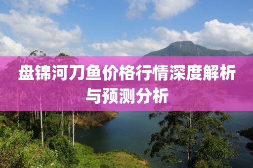盘锦河刀鱼价格行情深度解析与预测分析