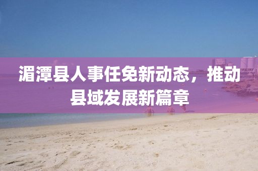 湄潭县人事任免新动态，推动县域发展新篇章