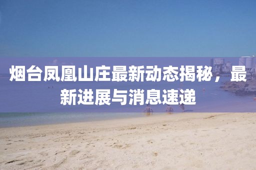 烟台凤凰山庄最新动态揭秘，最新进展与消息速递